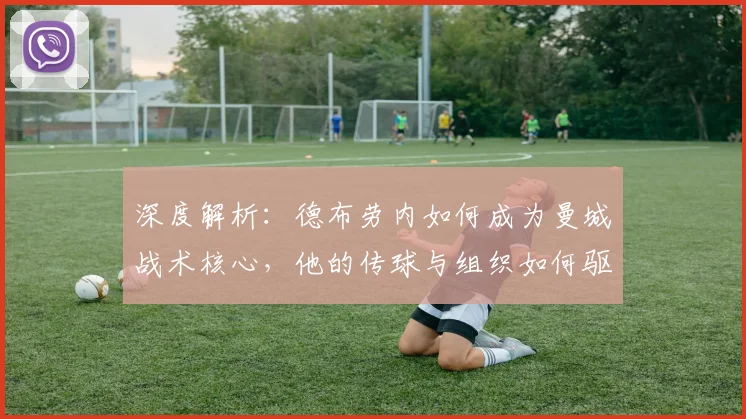 深度解析：德布劳内如何成为曼城战术核心，他的传球与组织如何驱动球队进攻