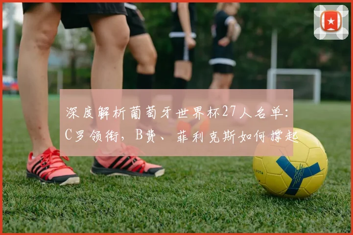 深度解析葡萄牙世界杯27人名单：C罗领衔，B费、菲利克斯如何撑起中前场？