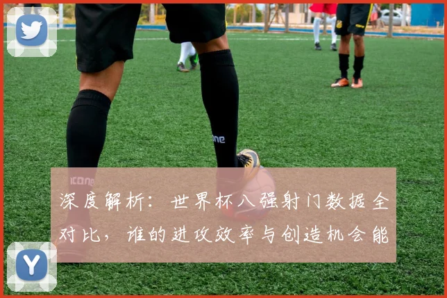 深度解析:世界杯八强射门数据全对比,谁的进攻效率与创造机会能力更胜一筹?