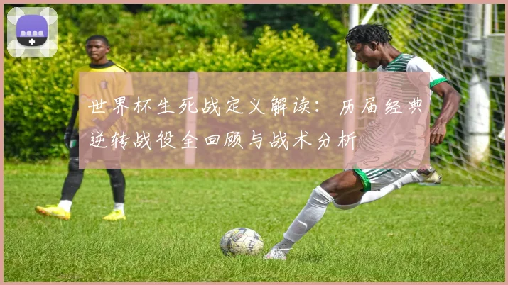 世界杯生死战定义解读：历届经典逆转战役全回顾与战术分析