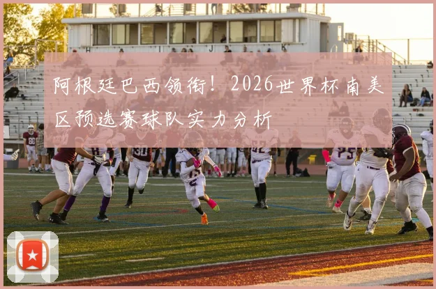 阿根廷巴西领衔！2026世界杯南美区预选赛球队实力分析