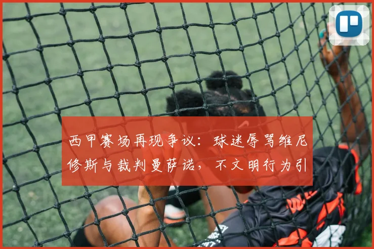 西甲赛场再现争议:球迷辱骂维尼修斯与裁判曼萨诺,不文明行为引关注