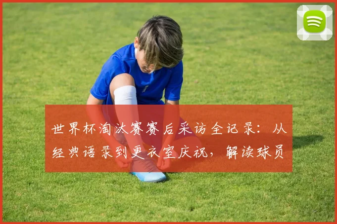 世界杯淘汰赛赛后采访全记录：从经典语录到更衣室庆祝，解读球员真实情感瞬间