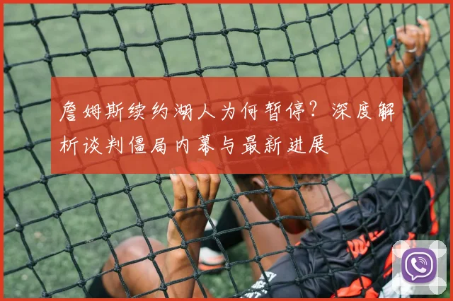 詹姆斯续约湖人为何暂停？深度解析谈判僵局内幕与最新进展