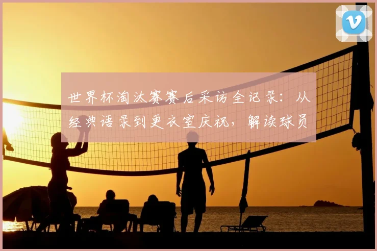 世界杯淘汰赛赛后采访全记录:从经典语录到更衣室庆祝,解读球员真实情感瞬间