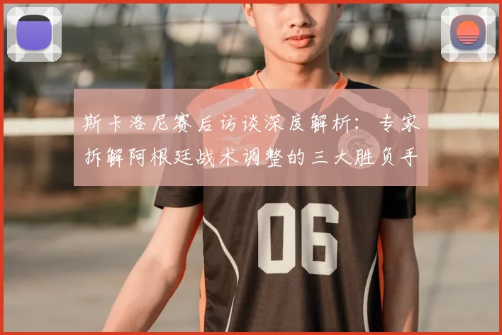 斯卡洛尼赛后访谈深度解析：专家拆解阿根廷战术调整的三大胜负手