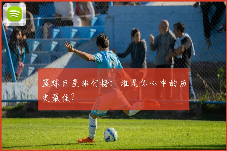 篮球巨星排行榜:谁是你心中的历史最佳?