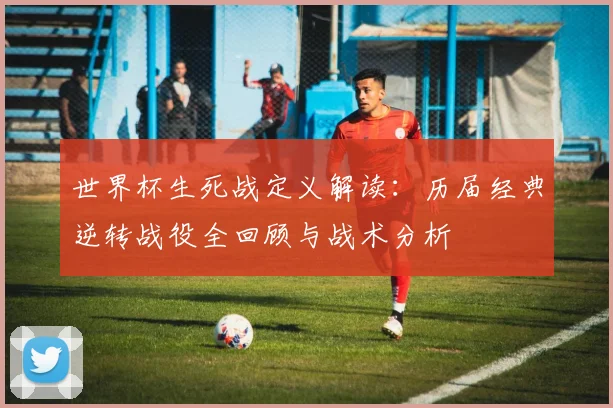 世界杯生死战定义解读：历届经典逆转战役全回顾与战术分析