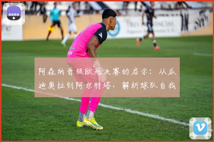 阿森纳晋级欧冠决赛的启示：从瓜迪奥拉到阿尔特塔，解析球队自我突破的战术与精神内核